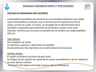 SOCIEDA EN COMANDITA POR ACCIONES

La Sociedad Comanditaria por Acciones es una sociedad capitalista cuyo capital
social está dividido en acciones, que se formará por las aportaciones de los
socios, uno de los cuales, al menos, se encargará de la administración de la
sociedad y responderá personalmente de las deudas sociales como socio
colectivo, mientras que los socios comanditarios no tendrán esa responsabilidad.
ART 151

TIPO SOCIOS
Dos categorías de socios
a) colectivos o gestores: administran la sociedad
b) comanditarios: No intervienen en la administración de la misma

CAPITAL SOCIAL
El capital se divide en acciones de igual valor.
Se integra con los aportes de capital de los socios comanditarios y de los colectivos
(si estos aportes existen).
 El aumento del capital autorizado requiere reforma Estatutaria.
 