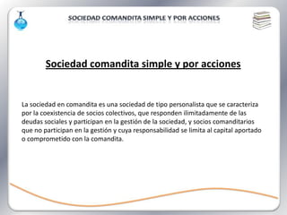 Sociedad comandita simple y por acciones


La sociedad en comandita es una sociedad de tipo personalista que se caracteriza
por la coexistencia de socios colectivos, que responden ilimitadamente de las
deudas sociales y participan en la gestión de la sociedad, y socios comanditarios
que no participan en la gestión y cuya responsabilidad se limita al capital aportado
o comprometido con la comandita.
 