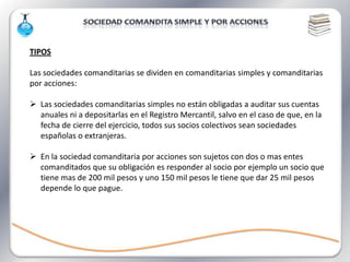 TIPOS

Las sociedades comanditarias se dividen en comanditarias simples y comanditarias
por acciones:

 Las sociedades comanditarias simples no están obligadas a auditar sus cuentas
  anuales ni a depositarlas en el Registro Mercantil, salvo en el caso de que, en la
  fecha de cierre del ejercicio, todos sus socios colectivos sean sociedades
  españolas o extranjeras.

 En la sociedad comanditaria por acciones son sujetos con dos o mas entes
  comanditados que su obligación es responder al socio por ejemplo un socio que
  tiene mas de 200 mil pesos y uno 150 mil pesos le tiene que dar 25 mil pesos
  depende lo que pague.
 