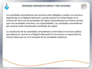 Las sociedades comanditarias por acciones están obligadas a auditar sus cuentas y
depositarlas en el Registro Mercantil, cuando superen los límites fijados en el
artículo 257 de la Ley de Sociedades de Capital, aplicándoseles las mismas normas
que a las sociedades anónimas, con especialidades. Las sociedades comanditarias
por acciones están consideradas sociedades de capital.

La constitución de las sociedades comanditarias se formaliza en escritura pública
que deberá ser inscrita en el Registro Mercantil. En la escritura se expresarán los
mismos datos que en en la situación de las sociedades colectivas.
 