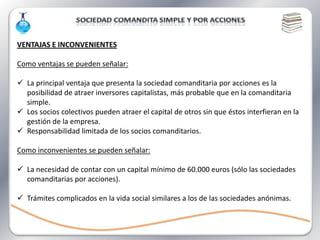 VENTAJAS E INCONVENIENTES

Como ventajas se pueden señalar:

 La principal ventaja que presenta la sociedad comanditaria por acciones es la
  posibilidad de atraer inversores capitalistas, más probable que en la comanditaria
  simple.
 Los socios colectivos pueden atraer el capital de otros sin que éstos interfieran en la
  gestión de la empresa.
 Responsabilidad limitada de los socios comanditarios.

Como inconvenientes se pueden señalar:

 La necesidad de contar con un capital mínimo de 60.000 euros (sólo las sociedades
  comanditarias por acciones).

 Trámites complicados en la vida social similares a los de las sociedades anónimas.
 