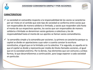 CARACTERISTICAS

 La sociedad en comandita respecto a la responsabilidad de los socios se caracteriza
  por ser mixta en el sentido que este tipo de sociedad se conforma entre socios que
  son responsables de manera solidaria e ilimitada, y socios que responden solo hasta
  el monto de sus respectivos aportes, los socios que son responsables de manera
  solidaria e ilimitada se denominan socios gestores o colectivos y los de
  responsabilidad hasta el monto de sus aportes se llaman socios comanditarios.

 la comandita simple y la comandita por acciones. La primera se caracteriza porque su
  capital se divide en aportaciones cuyo valor o cuantía constan la escritura
  constitutiva, al igual que en la limitada y en la colectiva. Y la segunda, es aquella en la
  que el capital se divide y representa por medio de títulos llamados acciones, al igual
  que en la sociedad anónima. Por lo demás, hay elementos que son comunes a ambas
  formas, lo que desarrollaremos a continuación, para luego exponer a cada sociedad
  en particular.
 