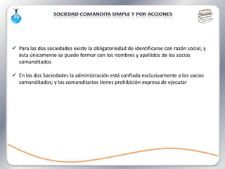  Para las dos sociedades existe la obligatoriedad de identificarse con razón social, y
  ésta únicamente se puede formar con los nombres y apellidos de los socios
  comanditados

 En las dos Sociedades la administración está confiada exclusivamente a los socios
  comanditados; y los comanditarios tienes prohibición expresa de ejecutar
 