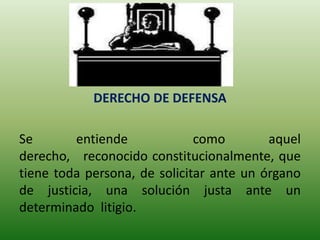 DERECHO DE DEFENSA

Se       entiende             como        aquel
derecho, reconocido constitucionalmente, que
tiene toda persona, de solicitar ante un órgano
de justicia, una solución justa ante un
determinado litigio.
 
