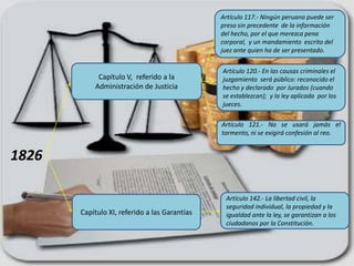Artículo 117.- Ningún peruano puede ser
                                               preso sin precedente de la información
                                               del hecho, por el que merezca pena
                                               corporal, y un mandamiento escrito del
                                               juez ante quien ha de ser presentado.


                                               Artículo 120.- En las causas criminales el
            Capítulo V, referido a la          juzgamiento será público: reconocido el
           Administración de Justicia          hecho y declarado por Jurados (cuando
                                               se establezcan); y la ley aplicada por los
                                               jueces.

                                               Artículo 121.- No se usará jamás el
                                               tormento, ni se exigirá confesión al reo.


1826

                                                Artículo 142.- La libertad civil, la
                                                seguridad individual, la propiedad y la
       Capítulo XI, referido a las Garantías    igualdad ante la ley, se garantizan a los
                                                ciudadanos por la Constitución.
 