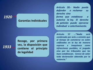 Artículo 28.- Nadie puede
                                 defender o reclamar su
                                 derecho sino
1920                             forma que establezca         o
       Garantías Individuales    autorice la ley. El derecho
                                 de petición puede ejercerse
                                 individual o colectivamente.


                                 Artículo    57    ...”Nadie   será
                                 condenado por acto u omisión que
                                 al tiempo de cometerse no estén
       Recoge, por primera       calificados en la ley de manera
       vez, la disposición que   expresa e inequívoca como
1933   contiene el principio     infracciones punibles, ni juzgado
                                 sino por los tribunales que las
       de legalidad              leyes establezcan. Carece de valor
                                 toda declaración obtenida por la
                                 violencia.”
 