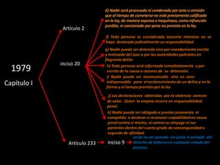 Artículo 2
                               f) Toda persona es considerada inocente mientras no se
                               haya declarado judicialmente su responsabilidad
                               g) Nadie puede ser detenido sino por mandamiento escrito
                               y motivado del Juez o por las autoridades policiales en
                               flagrante delito
             inciso 20
  1979                          h) Toda persona será informada inmediatamente y por
                                escrito de la causa o razones de su detención.
                                i) Nadie puede ser incomunicado sino en caso
Capítulo I                      indispensable para el esclarecimiento de un delito y en la
                                forma y el tiempo previsto por la ley

                                 j) Las declaraciones obtenidas por la violencia carecen
                                de valor. Quien la emplea incurre en responsabilidad
                                penal.
                                k) Nadie puede ser obligado a prestar juramento ni
                                compelido a declarar o reconocer culpabilidad en causa
                                penal contra si mismo, ni contra su cónyuge ni sus
                                parientes dentro del cuarto grado de consanguinidad o
                                segundo de afinidad.
                                                La de no ser penado sin juicio ni privado del
                Artículo 233    inciso 9        derecho de defensa en cualquier estado del
                                                proceso.
 
