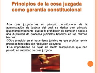 Principios de la cosa juzgada
    como garantía constitucional

La cosa juzgada es un principio constitucional de la
administración de justicia del cual se deriva otro principio
igualmente importante que es la prohibición de someter a nadie a
una duplicidad de procesos judiciales basados en los mismos
hechos.
Otro principio en el tratamiento jurídico es que prohíbe revivir
procesos fenecidos con resolución ejecutoria.
 La imposibilidad de dejar sin efecto resoluciones que han
pasado en autoridad de cosa juzgada.
 