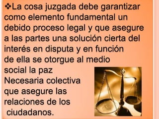 La cosa juzgada debe garantizar
como elemento fundamental un
debido proceso legal y que asegure
a las partes una solución cierta del
interés en disputa y en función
de ella se otorgue al medio
social la paz
Necesaria colectiva
que asegure las
relaciones de los
 ciudadanos.
 