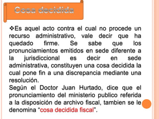 Es aquel acto contra el cual no procede un
recurso administrativo, vale decir que ha
quedado       firme.   Se     sabe     que    los
pronunciamientos emitidos en sede diferente a
la    jurisdiccional   es    decir    en    sede
administrativa, constituyen una cosa decidida la
cual pone fin a una discrepancia mediante una
resolución.
Según el Doctor Juan Hurtado, dice que el
pronunciamiento del ministerio publico referida
a la disposición de archivo fiscal, tambien se le
denomina “cosa decidida fiscal”.
 