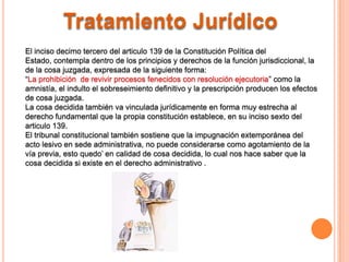 Tratamiento Jurídico
El inciso decimo tercero del articulo 139 de la Constitución Política del
Estado, contempla dentro de los principios y derechos de la función jurisdiccional, la
de la cosa juzgada, expresada de la siguiente forma:
“La prohibición de revivir procesos fenecidos con resolución ejecutoria” como la
amnistía, el indulto el sobreseimiento definitivo y la prescripción producen los efectos
de cosa juzgada.
La cosa decidida también va vinculada jurídicamente en forma muy estrecha al
derecho fundamental que la propia constitución establece, en su inciso sexto del
articulo 139.
El tribunal constitucional también sostiene que la impugnación extemporánea del
acto lesivo en sede administrativa, no puede considerarse como agotamiento de la
vía previa, esto quedo’ en calidad de cosa decidida, lo cual nos hace saber que la
cosa decidida si existe en el derecho administrativo .
 