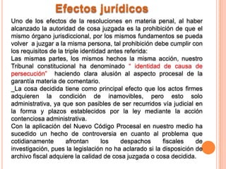 Efectos jurídicos
Uno de los efectos de la resoluciones en materia penal, al haber
alcanzado la autoridad de cosa juzgada es la prohibición de que el
mismo órgano jurisdiccional, por los mismos fundamentos se pueda
volver a juzgar a la misma persona, tal prohibición debe cumplir con
los requisitos de la triple identidad antes referida:
Las mismas partes, los mismos hechos la misma acción, nuestro
Tribunal constitucional ha denominado “ identidad de causa de
persecución” haciendo clara alusión al aspecto procesal de la
garantía materia de comentario.
_La cosa decidida tiene como principal efecto que los actos firmes
adquieren la condición de inamovibles, pero esto solo
administrativa, ya que son pasibles de ser recurridos vía judicial en
la forma y plazos establecidos por la ley mediante la acción
contenciosa administrativa.
Con la aplicación del Nuevo Código Procesal en nuestro medio ha
sucedido un hecho de controversia en cuanto al problema que
cotidianamente       afrontan       los   despachos     fiscales    de
investigación, pues la legislación no ha aclarado si la disposición de
archivo fiscal adquiere la calidad de cosa juzgada o cosa decidida.
 