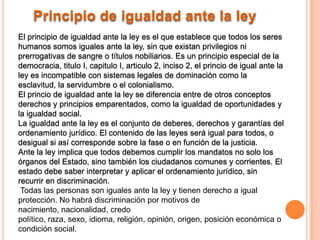 Principio de igualdad ante la ley
El principio de igualdad ante la ley es el que establece que todos los seres
humanos somos iguales ante la ley, sin que existan privilegios ni
prerrogativas de sangre o títulos nobiliarios. Es un principio especial de la
democracia, titulo I, capitulo I, articulo 2, inciso 2, el princio de igual ante la
ley es incompatible con sistemas legales de dominación como la
esclavitud, la servidumbre o el colonialismo.
El princio de igualdad ante la ley se diferencia entre de otros conceptos
derechos y principios emparentados, como la igualdad de oportunidades y
la igualdad social.
La igualdad ante la ley es el conjunto de deberes, derechos y garantías del
ordenamiento jurídico. El contenido de las leyes será igual para todos, o
desigual si así corresponde sobre la fase o en función de la justicia.
Ante la ley implica que todos debemos cumplir los mandatos no solo los
órganos del Estado, sino también los ciudadanos comunes y corrientes. El
estado debe saber interpretar y aplicar el ordenamiento jurídico, sin
recurrir en discriminación.
 Todas las personas son iguales ante la ley y tienen derecho a igual
protección. No habrá discriminación por motivos de
nacimiento, nacionalidad, credo
político, raza, sexo, idioma, religión, opinión, origen, posición económica o
condición social.
 