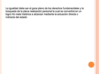 La igualdad debe ser el goce pleno de los derechos fundamentales y la
búsqueda de la plena realización personal la cual se convertirá en un
logro Ho meta histórica a alcanzar mediante la actuación directa o
indirecta del estado
 