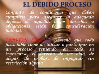 EL DEBIDO PROCESO
Conjunto    de  condiciones  que deben
PROCESO
cumplirse para asegurar la adecuada
defensa CONSTITUCION QUERETARO MEXICO u
1917
          de aquellos cuyos derechos
obligaciones están bajo consideración
1918  CONSTITUCION DE WEIMAR
judicial.

CARRIÓN LUGO: “ Derecho que todo
justiciable tiene de iniciar o participar en
un     proceso   teniendo    en    todo   su
transcurso, el derecho de ser oído, de
alegar, de probar, de impugnar sin
restricción alguna”
 