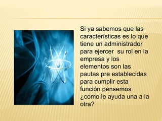 Si ya sabemos que las 
características es lo que 
tiene un administrador 
para ejercer su rol en la 
empresa y los 
elementos son las 
pautas pre establecidas 
para cumplir esta 
función pensemos 
¿como le ayuda una a la 
otra? 
