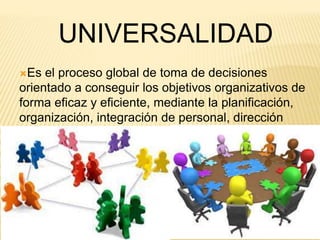 UNIVERSALIDAD 
Es el proceso global de toma de decisiones 
orientado a conseguir los objetivos organizativos de 
forma eficaz y eficiente, mediante la planificación, 
organización, integración de personal, dirección 
(liderazgo) y control. 
 
