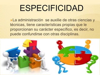 ESPECIFICIDAD 
La administración se auxilie de otras ciencias y 
técnicas, tiene características propias que le 
proporcionan su carácter específico, es decir, no 
puede confundirse con otras disciplinas. 
 