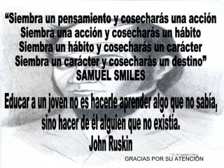 “Siembra un pensamiento y cosecharás una acción Siembra una acción y cosecharás un hábito Siembra un hábito y cosecharás un carácter Siembra un carácter y cosecharás un destino” SAMUEL SMILES Educar a un joven no es hacerle aprender algo que no sabía, sino hacer de él alguien que no existía. John Ruskin GRACIAS POR SU ATENCIÓN 