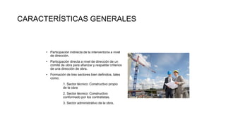 • Participación indirecta de la interventoría a nivel
de dirección.
• Participación directa a nivel de dirección de un
comité de obra para afianzar y respaldar criterios
de una dirección de obra.
• Formación de tres sectores bien definidos, tales
como:
1. Sector técnico: Constructivo propio
de la obra
2. Sector técnico: Constructivo
conformado por los contratistas.
3. Sector administrativo de la obra.
CARACTERÍSTICAS GENERALES
 