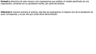 Formal:se denomina de esta manera a los organigramas que exhiben el modelo planificado de una
organización, contando con su aprobación escrita, por parte del director.
Informal:de manera contraria al anterior, este tipo de organigrama no dispone aún de la aprobación de
quien corresponda, y es por ello que recibe dicha denominación.
 