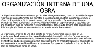 ORGANIZACIÓN INTERNA DE UNA
OBRA
La organización de una obra constituye una estructura jerarquizada, sujeta a una serie de reglas
y normas de comportamiento que permiten a la empresa constructora alcanzar con eficacia y
eficiencia los objetivos de economía, plazos, calidad y seguridad. Para que estos fines se
alcancen de forma coordinada, las actividades se agrupan en departamentos o secciones con
una asignación clara de funciones y responsabilidades, donde cada persona sepa el papel que
debe cumplir y la forma en que sus tareas se relacionan con las restantes.
La organización interna de una obra consta de niveles funcionales establecidos en un
organigrama. En él se determinan los estándares de interrelación entre los órganos o cargos,
definidos por una serie de normas, directrices o reglamentos internos necesarios para alcanzar
los objetivos. Cada empresa constructora tiene una forma de organizar sus obras, adaptando su
funcionamiento a las particularidades de cada caso. Por tanto, se podría decir que hay tantos
tipos de organización como de obras.
 