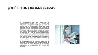 El organigrama de una obra es la
representación gráfica de los grados de
autoridad y responsabilidad que se dan al
interior de su organización para que esta
funcione. En el organigrama se visualiza el
principio escalar, consiste en la delegación de
funciones, el principio de la unidad de mando
que enfatiza la centralización de la autoridad en
la Dirección de Obra, el principio de autoridad
responsabilidad, el cual se hace explicito cuando
al frente de cada actividad importante se coloca
una cabeza visible que depende de la dirección
de obra, pero a su vez delega funciones y
adquiere responsabilidades.
El organigrama es el indicador visual de la
sencillez o complejidad que va adquiriendo la
obra desde el punto de vista de su manejo
organizativo y en particular del manejo del
personal.
¿QUÉ ES UN ORGANIGRAMA?
 
