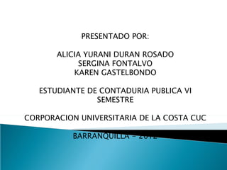 PRESENTADO POR:

       ALICIA YURANI DURAN ROSADO
            SERGINA FONTALVO
           KAREN GASTELBONDO

   ESTUDIANTE DE CONTADURIA PUBLICA VI
                SEMESTRE

CORPORACION UNIVERSITARIA DE LA COSTA CUC

          BARRANQUILLA - 2012
 