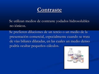 ContrasteContraste
Se utilizan medios de contraste yodados hidrosolublesSe utilizan medios de contraste yodados hidrosolubles
no iónicos.no iónicos.
Se prefieren diluciones de un tercio o un medio de laSe prefieren diluciones de un tercio o un medio de la
presentación comercial, especialmente cuando se tratapresentación comercial, especialmente cuando se trata
de vías biliares dilatadas, en las cuales un medio densode vías biliares dilatadas, en las cuales un medio denso
podría ocultar pequeños cálculos.podría ocultar pequeños cálculos.
 