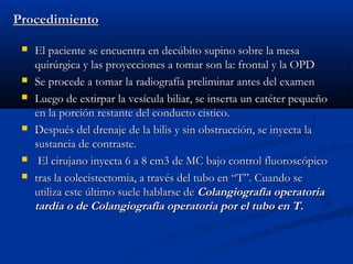 ProcedimientoProcedimiento
 El paciente se encuentra en decúbito supino sobre la mesaEl paciente se encuentra en decúbito supino sobre la mesa
quirúrgica y las proyecciones a tomar son la: frontal y la OPDquirúrgica y las proyecciones a tomar son la: frontal y la OPD
 Se procede a tomar la radiografía preliminar antes del examenSe procede a tomar la radiografía preliminar antes del examen
 Luego de extirpar la vesícula biliar, se inserta un catéter pequeñoLuego de extirpar la vesícula biliar, se inserta un catéter pequeño
en la porción restante del conducto cistico.en la porción restante del conducto cistico.
 Después del drenaje de la bilis y sin obstrucción, se inyecta laDespués del drenaje de la bilis y sin obstrucción, se inyecta la
sustancia de contraste.sustancia de contraste.
 El cirujano inyecta 6 a 8 cm3 de MC bajo control fluoroscópicoEl cirujano inyecta 6 a 8 cm3 de MC bajo control fluoroscópico
 tras la colecistectomia, a través del tubo en “T”. Cuando setras la colecistectomia, a través del tubo en “T”. Cuando se
utiliza este último suele hablarse deutiliza este último suele hablarse de Colangiografía operatoriaColangiografía operatoria
tardía o de Colangiografía operatoria por el tubo en T.tardía o de Colangiografía operatoria por el tubo en T.
 