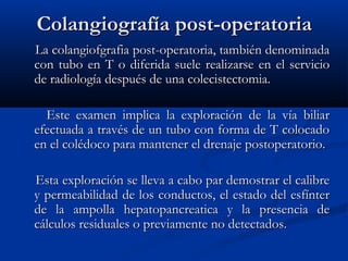 Colangiografía post-operatoriaColangiografía post-operatoria
La colangiofgrafia post-operatoria, también denominadaLa colangiofgrafia post-operatoria, también denominada
con tubo en T o diferida suele realizarse en el serviciocon tubo en T o diferida suele realizarse en el servicio
de radiología después de una colecistectomia.de radiología después de una colecistectomia.
Este examen implica la exploración de la vía biliarEste examen implica la exploración de la vía biliar
efectuada a través de un tubo con forma de T colocadoefectuada a través de un tubo con forma de T colocado
en el colédoco para mantener el drenaje postoperatorio.en el colédoco para mantener el drenaje postoperatorio.
Esta exploración se lleva a cabo par demostrar el calibreEsta exploración se lleva a cabo par demostrar el calibre
y permeabilidad de los conductos, el estado del esfíntery permeabilidad de los conductos, el estado del esfínter
de la ampolla hepatopancreatica y la presencia dede la ampolla hepatopancreatica y la presencia de
cálculos residuales o previamente no detectados.cálculos residuales o previamente no detectados.
 