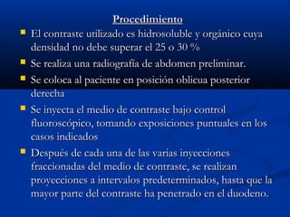 ProcedimientoProcedimiento
 El contraste utilizado es hidrosoluble y orgánico cuyaEl contraste utilizado es hidrosoluble y orgánico cuya
densidad no debe superar el 25 o 30 %densidad no debe superar el 25 o 30 %
 Se realiza una radiografía de abdomen preliminar.Se realiza una radiografía de abdomen preliminar.
 Se coloca al paciente en posición oblicua posteriorSe coloca al paciente en posición oblicua posterior
derechaderecha
 Se inyecta el medio de contraste bajo controlSe inyecta el medio de contraste bajo control
fluoroscópico, tomando exposiciones puntuales en losfluoroscópico, tomando exposiciones puntuales en los
casos indicadoscasos indicados
 Después de cada una de las varias inyeccionesDespués de cada una de las varias inyecciones
fraccionadas del medio de contraste, se realizanfraccionadas del medio de contraste, se realizan
proyecciones a intervalos predeterminados, hasta que laproyecciones a intervalos predeterminados, hasta que la
mayor parte del contraste ha penetrado en el duodeno.mayor parte del contraste ha penetrado en el duodeno.
 