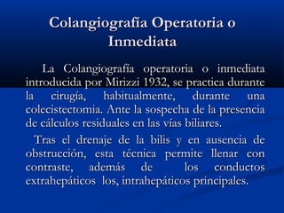 Colangiografía Operatoria oColangiografía Operatoria o
InmediataInmediata
La Colangiografía operatoria o inmediataLa Colangiografía operatoria o inmediata
introducida por Mirizzi 1932, se practica duranteintroducida por Mirizzi 1932, se practica durante
la cirugía, habitualmente, durante unala cirugía, habitualmente, durante una
colecistectomia. Ante la sospecha de la presenciacolecistectomia. Ante la sospecha de la presencia
de cálculos residuales en las vías biliares.de cálculos residuales en las vías biliares.
Tras el drenaje de la bilis y en ausencia deTras el drenaje de la bilis y en ausencia de
obstrucción, esta técnica permite llenar conobstrucción, esta técnica permite llenar con
contraste, además de los conductoscontraste, además de los conductos
extrahepáticos los, intrahepáticos principales.extrahepáticos los, intrahepáticos principales.
 