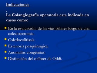 IndicacionesIndicaciones
La Colangiografía operatoria esta indicada enLa Colangiografía operatoria esta indicada en
casos como:casos como:
 En la evaluación de las vías biliares luego de unaEn la evaluación de las vías biliares luego de una
colecistectomia.colecistectomia.
 Coledocolitiasis.Coledocolitiasis.
 Estenosis posquirúrgica.Estenosis posquirúrgica.
 Anomalías congénitas.Anomalías congénitas.
 Disfunción del esfínter de Oddi.Disfunción del esfínter de Oddi.
 