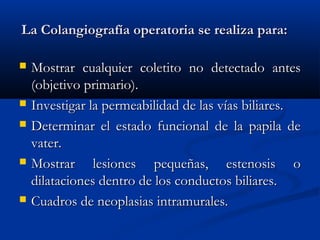 La Colangiografía operatoria se realiza para:La Colangiografía operatoria se realiza para:
 Mostrar cualquier coletito no detectado antesMostrar cualquier coletito no detectado antes
(objetivo primario).(objetivo primario).
 Investigar la permeabilidad de las vías biliares.Investigar la permeabilidad de las vías biliares.
 Determinar el estado funcional de la papila deDeterminar el estado funcional de la papila de
vater.vater.
 Mostrar lesiones pequeñas, estenosis oMostrar lesiones pequeñas, estenosis o
dilataciones dentro de los conductos biliares.dilataciones dentro de los conductos biliares.
 Cuadros de neoplasias intramurales.Cuadros de neoplasias intramurales.
 