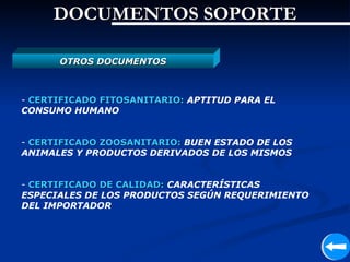DOCUMENTOS SOPORTE

      OTROS DOCUMENTOS



- CERTIFICADO FITOSANITARIO: APTITUD PARA EL
CONSUMO HUMANO


- CERTIFICADO ZOOSANITARIO: BUEN ESTADO DE LOS
ANIMALES Y PRODUCTOS DERIVADOS DE LOS MISMOS


- CERTIFICADO DE CALIDAD: CARACTERÍSTICAS
ESPECIALES DE LOS PRODUCTOS SEGÚN REQUERIMIENTO
DEL IMPORTADOR
 