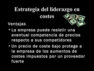 Estrategia del liderazgo en costes Ventajas La empresa puede resistir una eventual competencia de precios respecto a sus competidores Un precio de coste bajo protege a la empresa de los aumentos de costes impuestos por un proveedor fuerte 