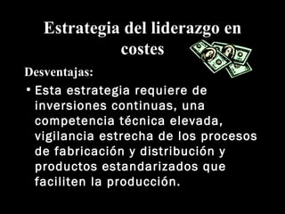Estrategia del liderazgo en costes Desventajas: Esta estrategia requiere de inversiones continuas, una competencia técnica elevada, vigilancia estrecha de los procesos de fabricación y distribución y productos estandarizados que faciliten la producción. 