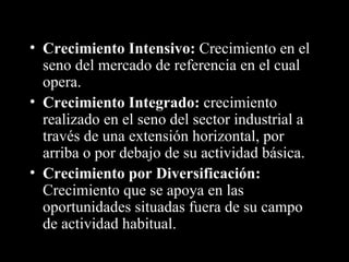 Crecimiento Intensivo:  Crecimiento en el seno del mercado de referencia en el cual opera. Crecimiento Integrado:  crecimiento realizado en el seno del sector industrial a través de una extensión horizontal, por arriba o por debajo de su actividad básica. Crecimiento por Diversificación:  Crecimiento que se apoya en las  oportunidades situadas fuera de su campo de actividad habitual. 