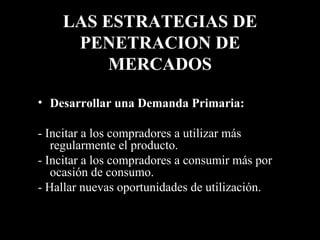 LAS ESTRATEGIAS DE PENETRACION DE MERCADOS Desarrollar una Demanda Primaria:   - Incitar a los compradores a utilizar más regularmente el producto. - Incitar a los compradores a consumir más por ocasión de consumo. - Hallar nuevas oportunidades de utilización. 