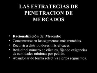 LAS ESTRATEGIAS DE PENETRACION DE MERCADOS Racionalizaci ó n del Mercado:   Concentrarse en los segmentos más rentables. Recurrir a distribuidores más eficaces. Reducir el número de clientes, fijando exigencias de cantidades mínimas por pedido. Abandonar de forma selectiva ciertos segmentos. 