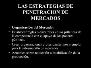 LAS ESTRATEGIAS DE PENETRACION DE MERCADOS Organizaci ó n del Mercado:   Establecer reglas o directrices en las pr á cticas de la competencia con el apoyo de los poderes p ú blicos. Crear organizaciones profesionales, por ejemplo, para la informaci ó n de mercados. Acuerdos sobre reducci ó n o estabilizaci ó n de la producci ó n. 