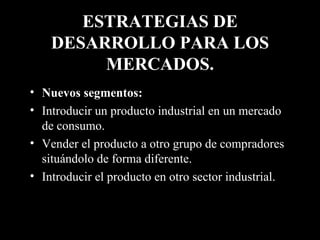 ESTRATEGIAS DE DESARROLLO PARA LOS MERCADOS. Nuevos segmentos:   Introducir un producto industrial en un mercado de consumo. Vender el producto a otro grupo de compradores situándolo de forma diferente. Introducir el producto en otro sector industrial. 