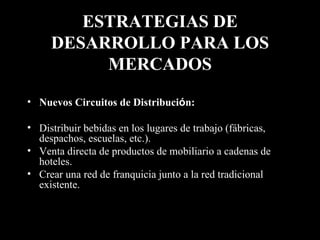 ESTRATEGIAS DE DESARROLLO PARA LOS MERCADOS Nuevos Circuitos de Distribuci ó n:  Distribuir bebidas en los lugares de trabajo (fábricas, despachos, escuelas, etc.). Venta directa de productos de mobiliario a cadenas de hoteles. Crear una red de franquicia junto a la red tradicional existente. 