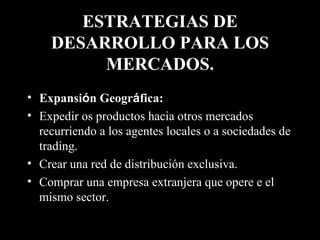 ESTRATEGIAS DE DESARROLLO PARA LOS MERCADOS. Expansi ó n Geogr á fica:   Expedir os productos hacia otros mercados recurriendo a los agentes locales o a sociedades de trading. Crear una red de distribución exclusiva. Comprar una empresa extranjera que opere e el mismo sector. 