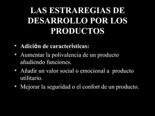 LAS ESTRAREGIAS DE DESARROLLO POR LOS PRODUCTOS Adici ó n de caracter í sticas:   Aumentar la polivalencia de un producto añadiendo funciones. Añadir un valor social o emocional a  producto utilitario. Mejorar la seguridad o el confort de un producto. 