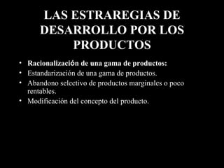 LAS ESTRAREGIAS DE DESARROLLO POR LOS PRODUCTOS Racionalizaci ó n de una gama de productos:   Estandarización de una gama de productos. Abandono selectivo de productos marginales o poco rentables. Modificación del concepto del producto. 