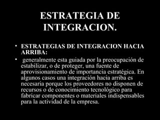 ESTRATEGIA DE INTEGRACION. ESTRATEGIAS DE INTEGRACION HACIA ARRIBA: generalmente esta guiada por la preocupación de estabilizar, o de proteger, una fuente de aprovisionamiento de importancia estratégica. En algunos casos una integración hacia arriba   es necesaria porque los proveedores no disponen de recursos o de conocimiento tecnológico para fabricar componentes o materiales indispensables para la actividad de la empresa. 