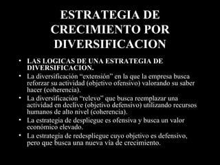 ESTRATEGIA DE CRECIMIENTO POR DIVERSIFICACION LAS LOGICAS DE UNA ESTRATEGIA DE DIVERSIFICACION. La diversificación “extensión” en la que la empresa busca reforzar su actividad (objetivo ofensivo) valorando su saber hacer (coherencia). La diversificación “relevo” que busca reemplazar una actividad en declive (objetivo defensivo) utilizando recursos humanos de alto nivel (coherencia).  La estrategia de despliegue es ofensiva y busca un valor económico elevado.  La estrategia de redespliegue cuyo objetivo es defensivo,  pero que busca una nueva vía de crecimiento.  
