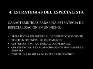 4. ESTRATEGIAS DEL ESPECIALISTA CARACTERISTICAS PARA UNA ESTRATEGIA DE ESPECIALIZACIÓN EN UN NICHO: REPRESENTAR UN POTENCIAL DE BENEFICIO SUFICIENTE. TENER UN POTENCIAL DE CRECIMIENTO. SER POCO ATRACTIVO PARA LA COMPETENCIA. CORRESPONDER A LAS CAPACIDADES DISTINTIVAS DE LA EMPRESA POSEER UNA BARRERA DE ENTRADA DEFENDIBLE. 